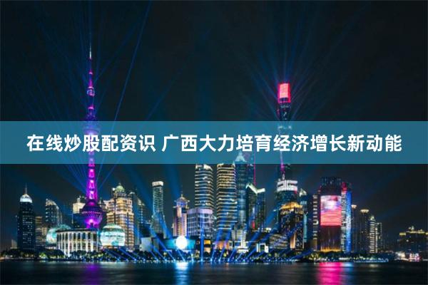 在线炒股配资识 广西大力培育经济增长新动能