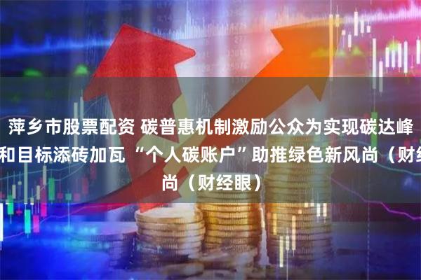 萍乡市股票配资 碳普惠机制激励公众为实现碳达峰碳中和目标添砖加瓦 “个人碳账户”助推绿色新风尚（财经眼）