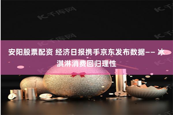 安阳股票配资 经济日报携手京东发布数据—— 冰淇淋消费回归理性