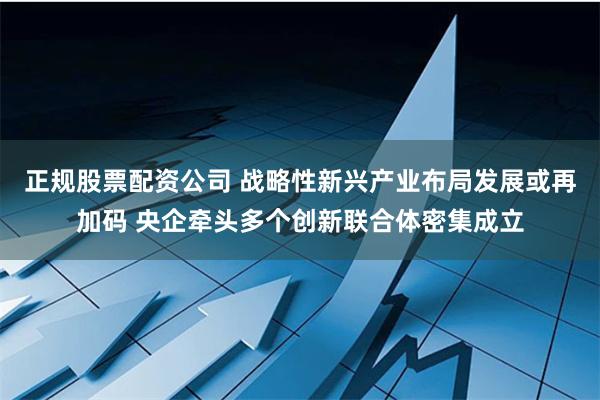 正规股票配资公司 战略性新兴产业布局发展或再加码 央企牵头多个创新联合体密集成立