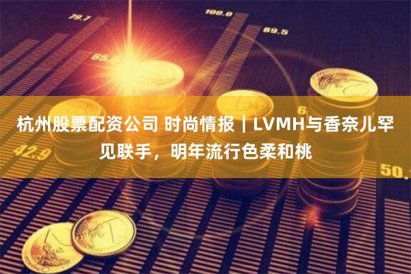 杭州股票配资公司 时尚情报｜LVMH与香奈儿罕见联手，明年流行色柔和桃