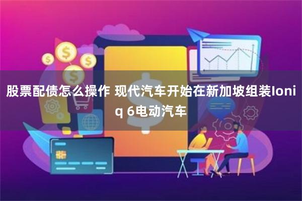 股票配债怎么操作 现代汽车开始在新加坡组装Ioniq 6电动汽车
