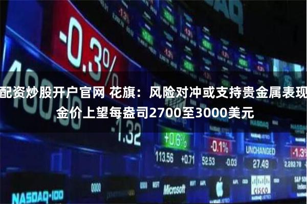配资炒股开户官网 花旗:风险对冲或支持贵金属表现 金价上望每盎司2700至3000美元
