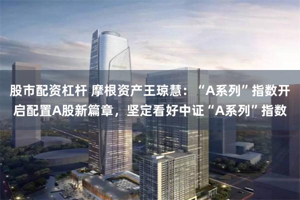 股市配资杠杆 摩根资产王琼慧:“A系列”指数开启配置A股新篇章,坚定看好中证“A系列”指数