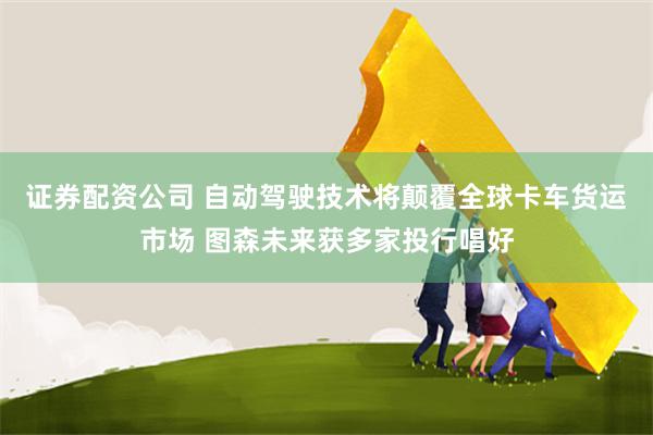 证券配资公司 自动驾驶技术将颠覆全球卡车货运市场 图森未来获多家投行唱好