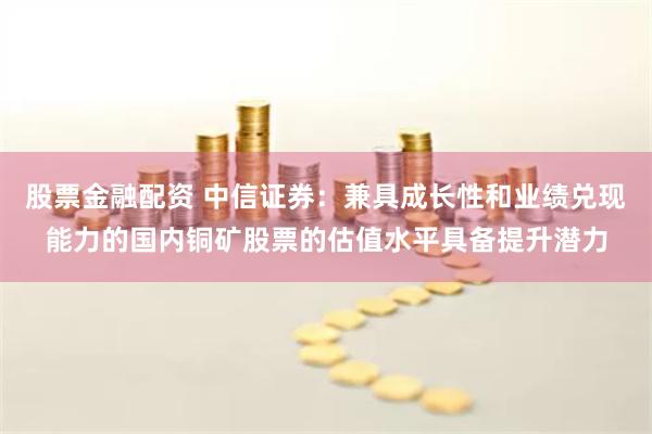 股票金融配资 中信证券：兼具成长性和业绩兑现能力的国内铜矿股票的估值水平具备提升潜力