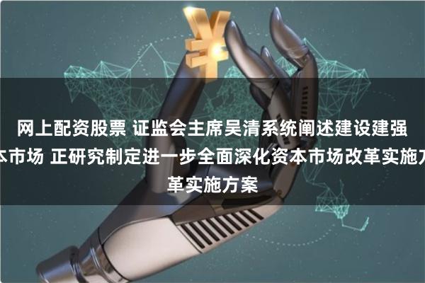 网上配资股票 证监会主席吴清系统阐述建设建强资本市场 正研究制定进一步全面深化资本市场改革实施方案