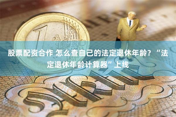股票配资合作 怎么查自己的法定退休年龄?“法定退休年龄计算器”上线