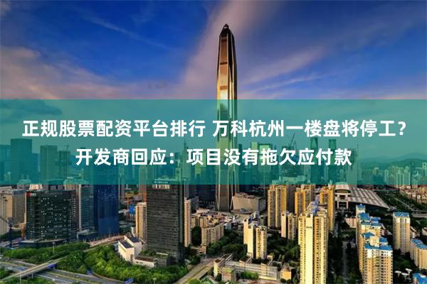 正规股票配资平台排行 万科杭州一楼盘将停工?开发商回应:项目没有拖欠应付款