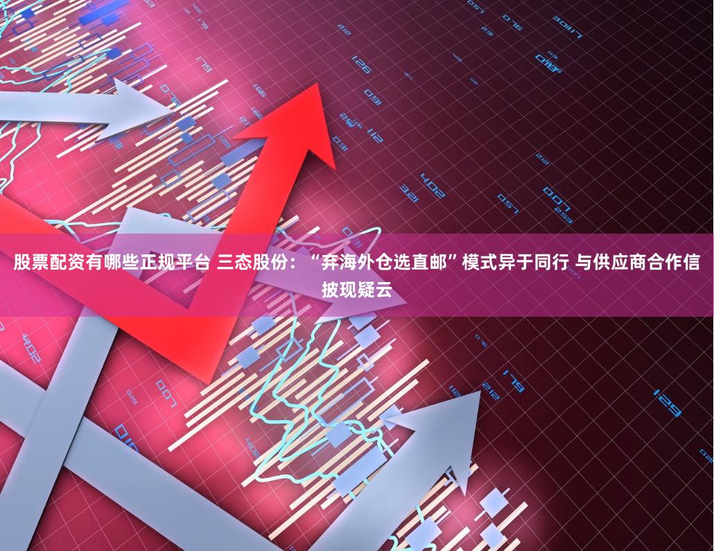 股票配资有哪些正规平台 三态股份:“弃海外仓选直邮”模式异于同行 与供应商合作信披现疑云