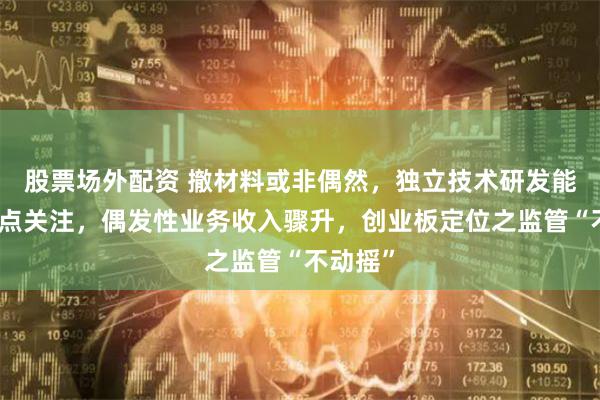 股票场外配资 撤材料或非偶然,独立技术研发能力引重点关注,偶发性业务收入骤升,创业板定位之监管“不动摇”