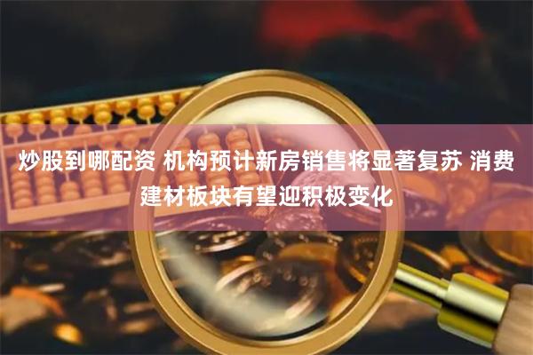 炒股到哪配资 机构预计新房销售将显著复苏 消费建材板块有望迎积极变化