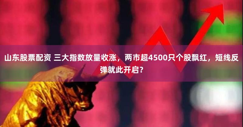 山东股票配资 三大指数放量收涨,两市超4500只个股飘红,短线反弹就此开启?