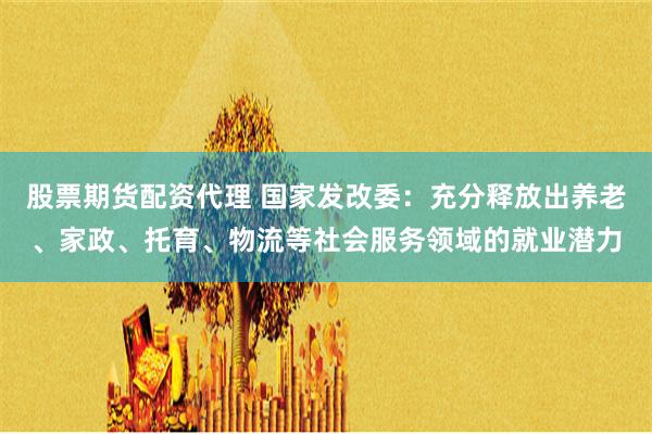 股票期货配资代理 国家发改委:充分释放出养老、家政、托育、物流等社会服务领域的就业潜力