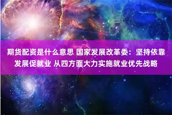 期货配资是什么意思 国家发展改革委:坚持依靠发展促就业 从四方面大力实施就业优先战略
