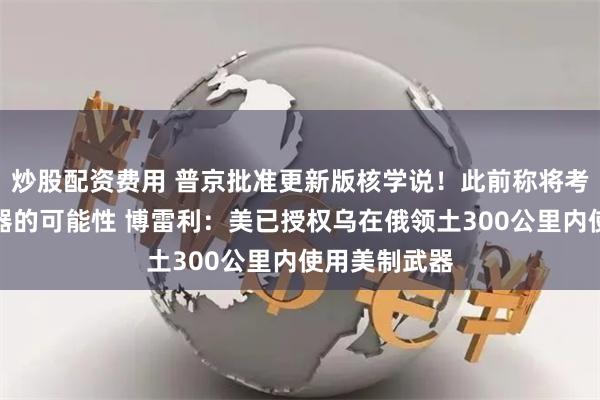 炒股配资费用 普京批准更新版核学说!此前称将考虑使用核武器的可能性 博雷利:美已授权乌在俄领土300公里内使用美制武器