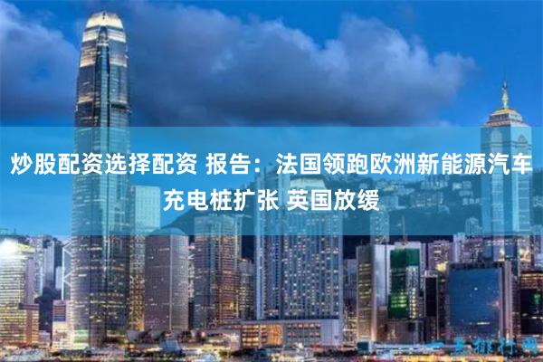 炒股配资选择配资 报告:法国领跑欧洲新能源汽车充电桩扩张 英国放缓