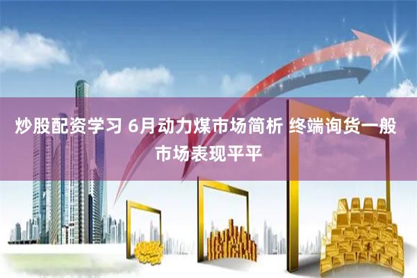 炒股配资学习 6月动力煤市场简析 终端询货一般 市场表现平平