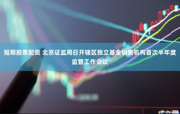短期股票配资 北京证监局召开辖区独立基金销售机构首次半年度监管工作会议