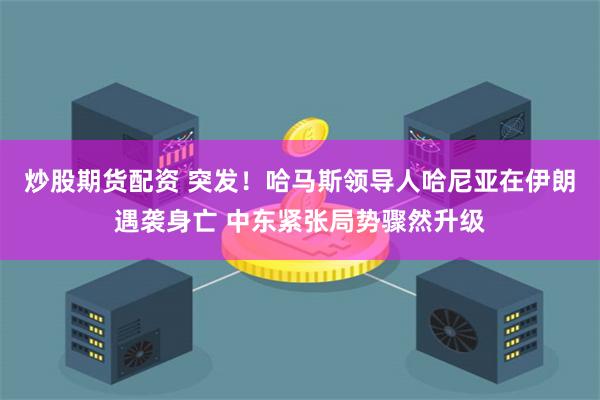 炒股期货配资 突发!哈马斯领导人哈尼亚在伊朗遇袭身亡 中东紧张局势骤然升级