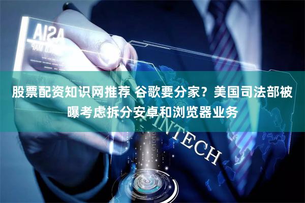 股票配资知识网推荐 谷歌要分家?美国司法部被曝考虑拆分安卓和浏览器业务