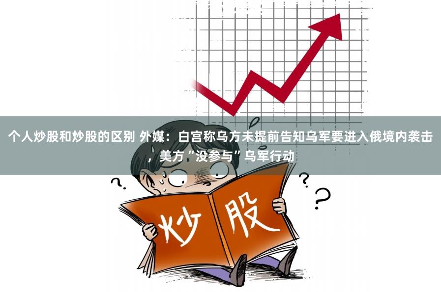 个人炒股和炒股的区别 外媒:白宫称乌方未提前告知乌军要进入俄境内袭击,美方“没参与”乌军行动