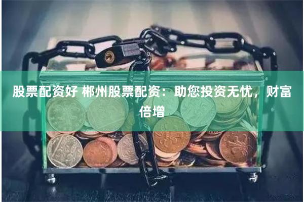 股票配资好 郴州股票配资:助您投资无忧,财富倍增
