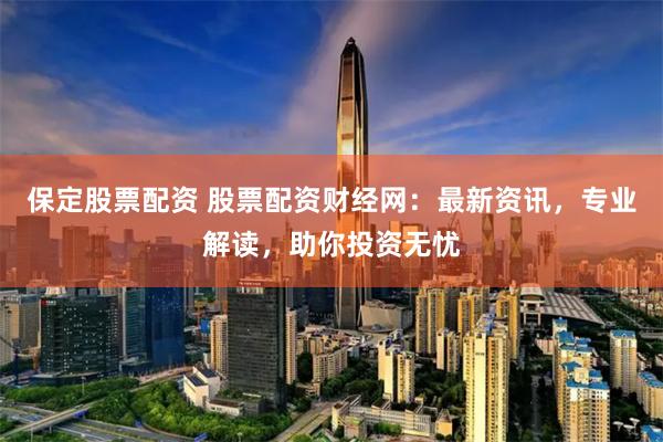 保定股票配资 股票配资财经网:最新资讯,专业解读,助你投资无忧