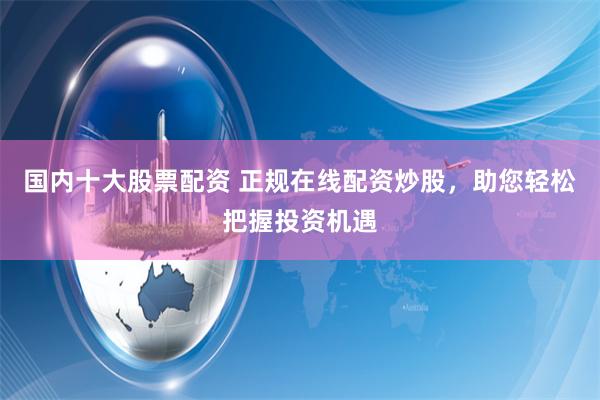 国内十大股票配资 正规在线配资炒股,助您轻松把握投资机遇