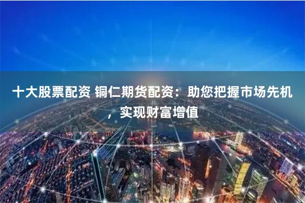 十大股票配资 铜仁期货配资:助您把握市场先机,实现财富增值