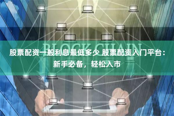 股票配资一般利息最低多少 股票配资入门平台:新手必备,轻松入市