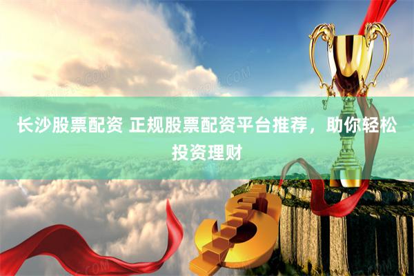 长沙股票配资 正规股票配资平台推荐,助你轻松投资理财