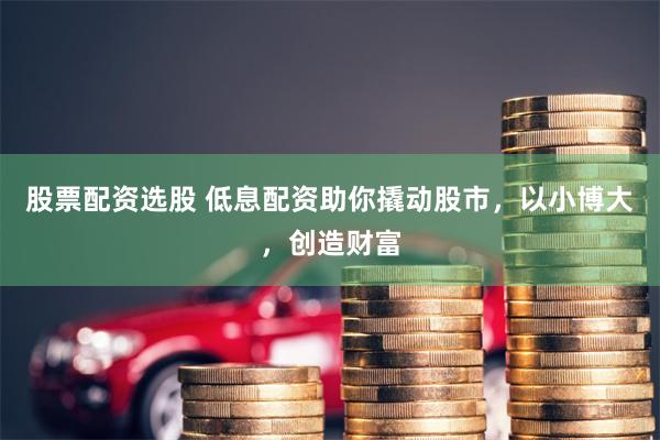 股票配资选股 低息配资助你撬动股市，以小博大，创造财富