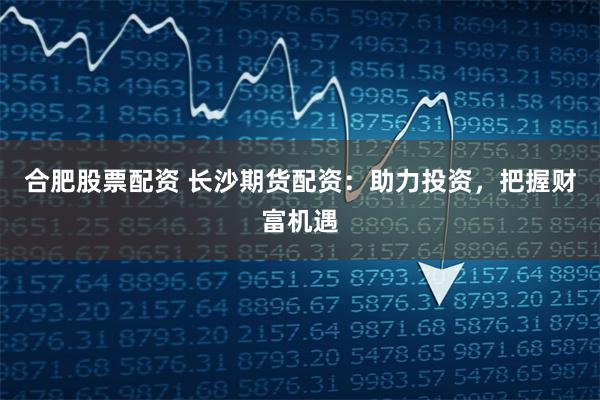 合肥股票配资 长沙期货配资:助力投资,把握财富机遇